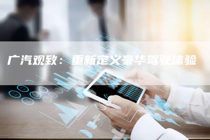 广汽观致:重新定义豪华驾驶体验-车时代