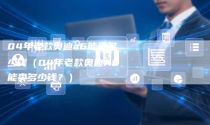 04年老款奥迪a6能卖多少钱（04年老款奥迪A6能卖多少钱？）