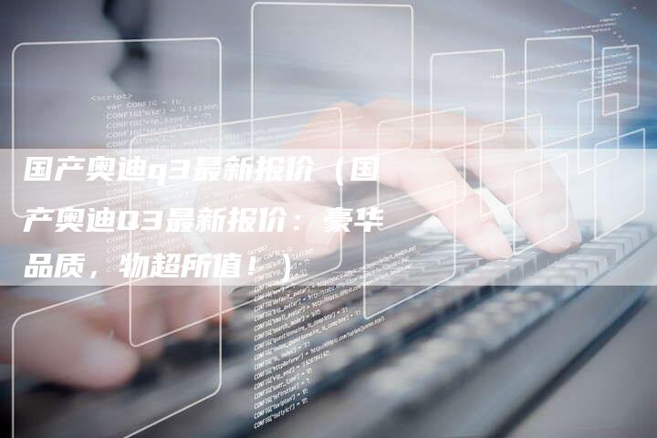 国产奥迪q3最新报价(国产奥迪Q3最新报价:豪华品质,物超所值!)-车时代
