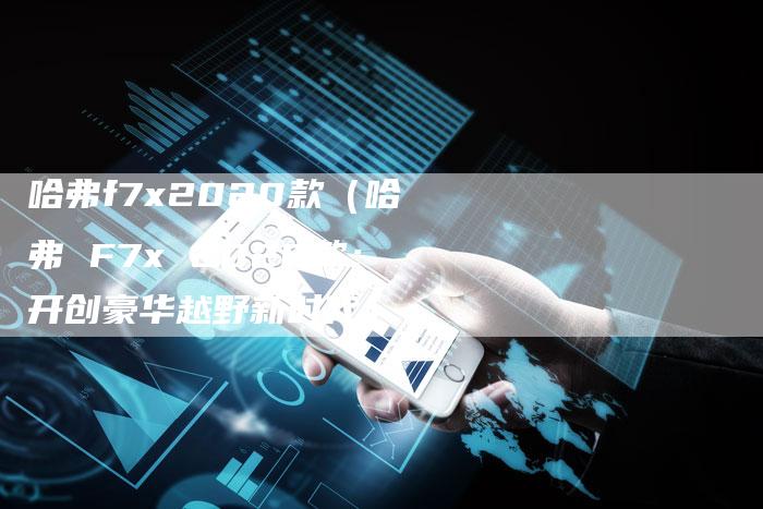 哈弗f7x2020款(哈弗 F7x 2020款:开创豪华越野新时代)-车时代