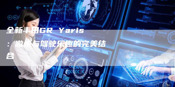 全新丰田GR Yaris:激情与驾驶乐趣的完美结合-车时代