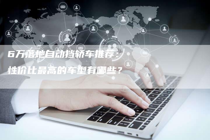 6万落地自动挡轿车推荐：性价比最高的车型有哪些？