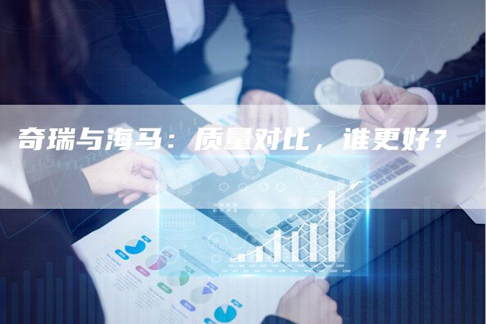 奇瑞与海马:质量对比,谁更好?-车时代