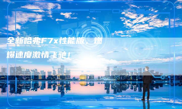 全新哈弗F7x性能版,燃爆速度激情飞驰!-车时代