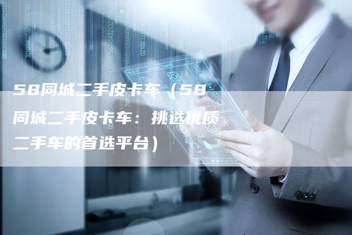 58同城二手皮卡车(58同城二手皮卡车:挑选优质二手车的首选平台)-车时代