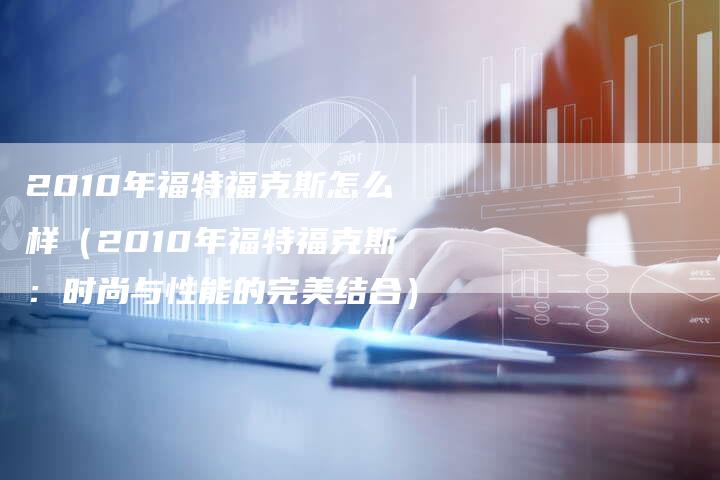 2010年福特福克斯怎么样(2010年福特福克斯:时尚与性能的完美结合)-车时代