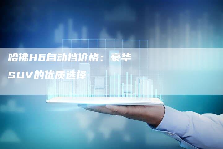哈佛H6自动挡价格:豪华SUV的优质选择-车时代