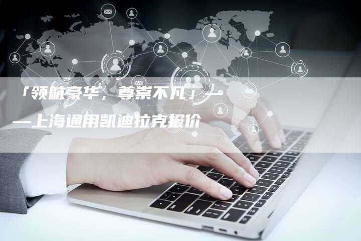 「领航豪华,尊崇不凡」——上海通用凯迪拉克报价-车时代