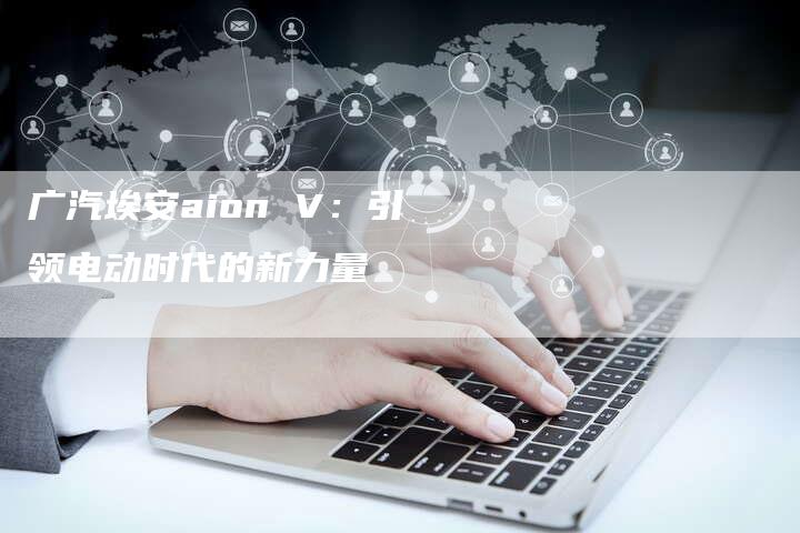 广汽埃安aion V:引领电动时代的新力量-车时代