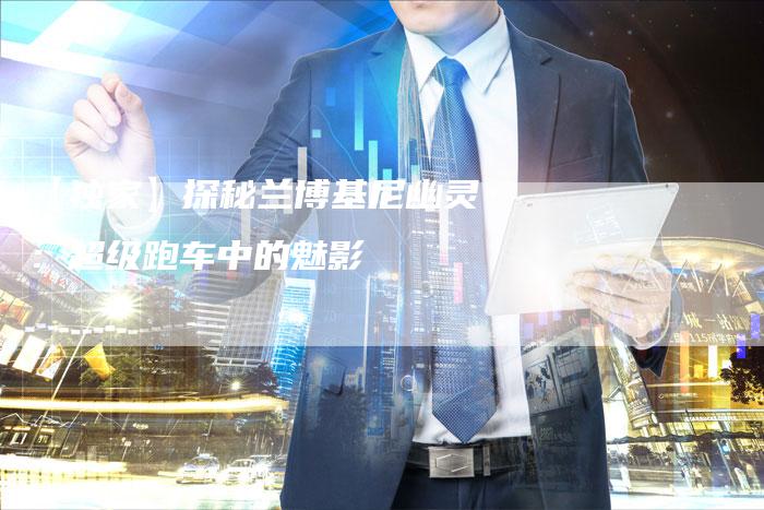 【独家】探秘兰博基尼幽灵:超级跑车中的魅影-车时代