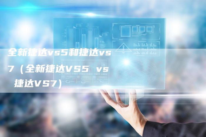 全新捷达vs5和捷达vs7(全新捷达VS5 vs 捷达VS7)-车时代