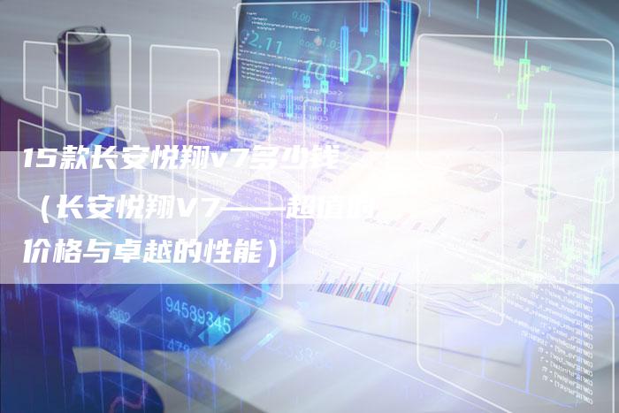 15款长安悦翔v7多少钱(长安悦翔V7——超值的价格与卓越的性能)-车时代