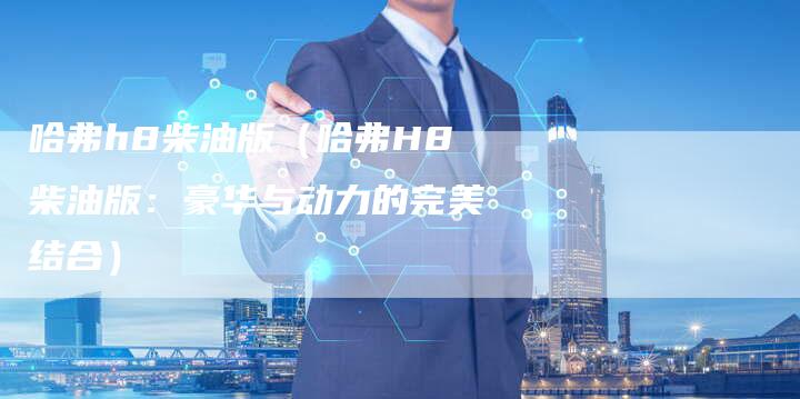哈弗h8柴油版(哈弗H8柴油版:豪华与动力的完美结合)-车时代