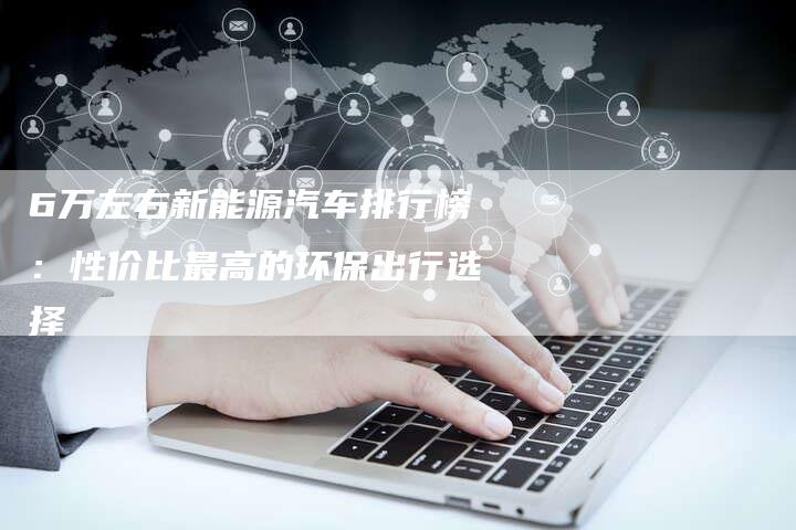 6万左右新能源汽车排行榜：性价比最高的环保出行选择