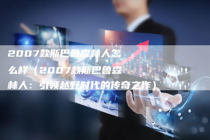 2007款斯巴鲁森林人怎么样(2007款斯巴鲁森林人:引领越野时代的传奇之作)-车时代