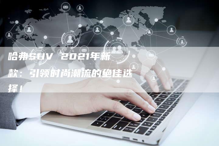 哈弗SUV 2021年新款:引领时尚潮流的绝佳选择!-车时代