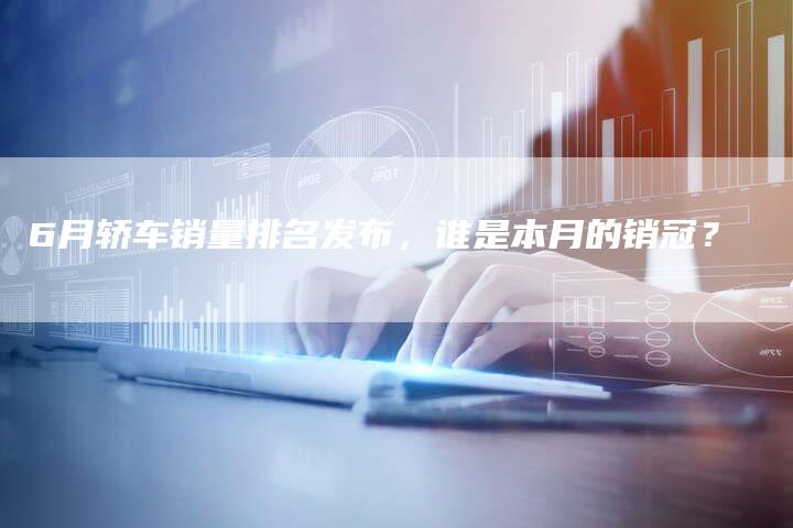 6月轿车销量排名发布，谁是本月的销冠？