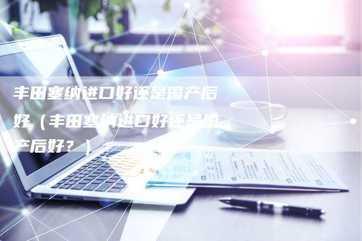 丰田塞纳进口好还是国产后好(丰田塞纳进口好还是国产后好?)-车时代