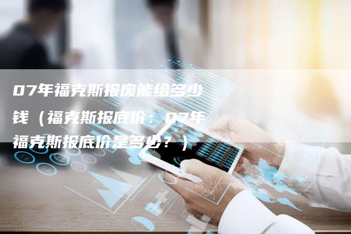 07年福克斯报废能给多少钱（福克斯报底价：07年福克斯报底价是多少？）