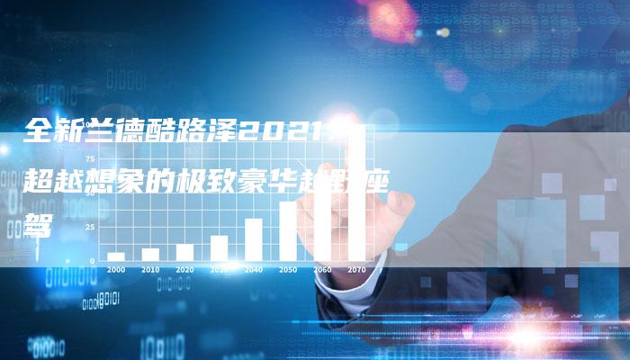 全新兰德酷路泽2021:超越想象的极致豪华越野座驾-车时代