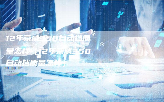 12年荣威350自动挡质量怎样(12年荣威350自动挡质量怎样)-车时代