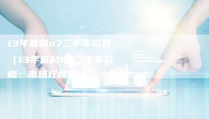 13年夏利n7二手车价格(13年夏利N7二手车价格:市场行情解读)-车时代