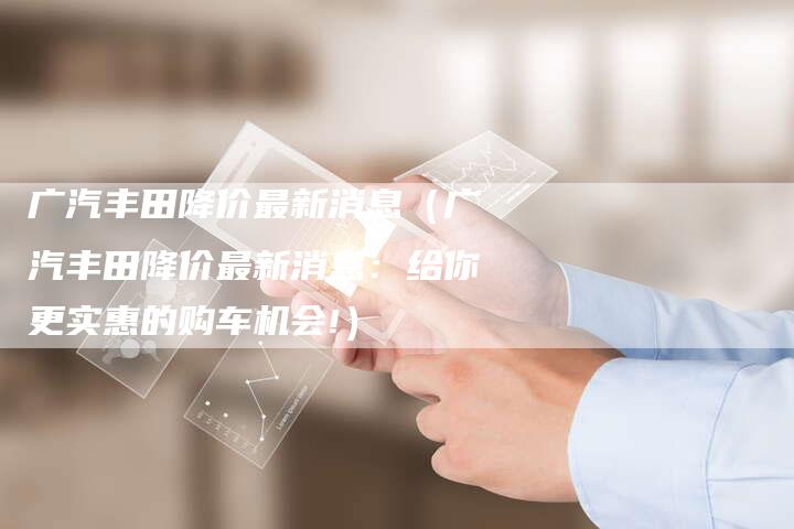 广汽丰田降价最新消息(广汽丰田降价最新消息:给你更实惠的购车机会!)-车时代