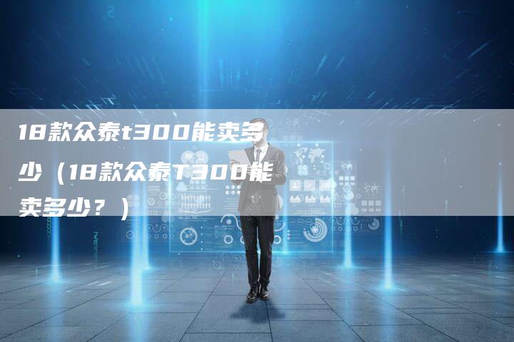 18款众泰t300能卖多少(18款众泰T300能卖多少?)-车时代
