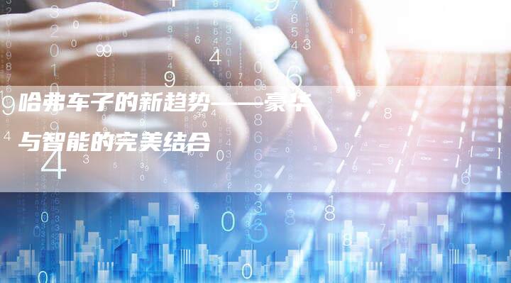 哈弗车子的新趋势——豪华与智能的完美结合-车时代