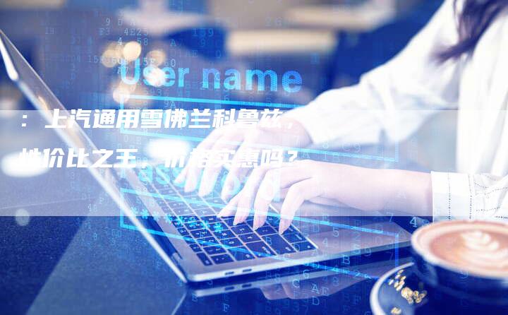 :上汽通用雪佛兰科鲁兹,性价比之王,价格实惠吗?-车时代