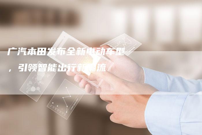 广汽本田发布全新电动车型,引领智能出行新潮流