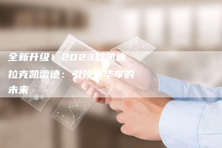 全新升级!2023款凯迪拉克凯雷德:引领豪华车的未来-车时代