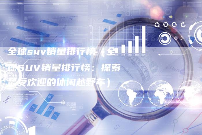 全球suv销量排行榜(全球SUV销量排行榜:探索最受欢迎的休闲越野车)-车时代