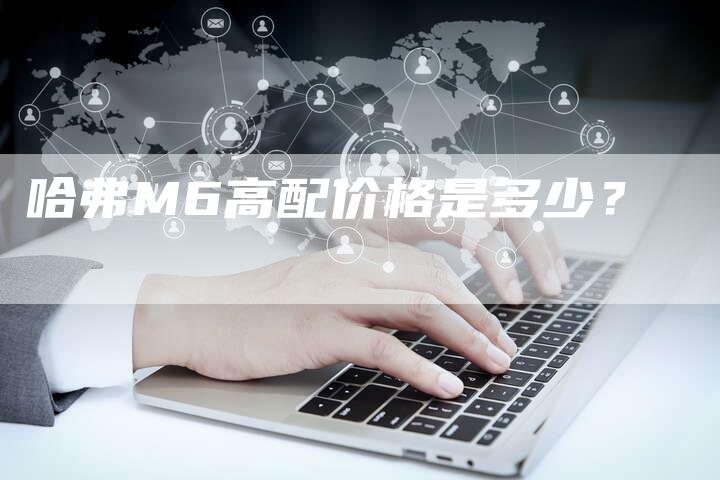 哈弗M6高配价格是多少?-车时代