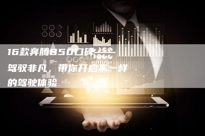 16款奔腾B50口碑——驾驭非凡,带你开启不一样的驾驶体验-车时代