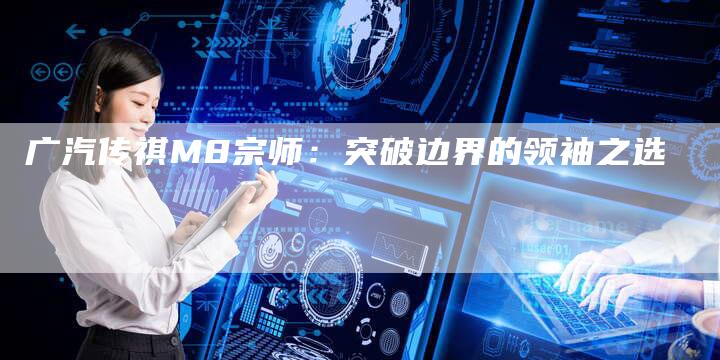 广汽传祺M8宗师:突破边界的领袖之选-车时代
