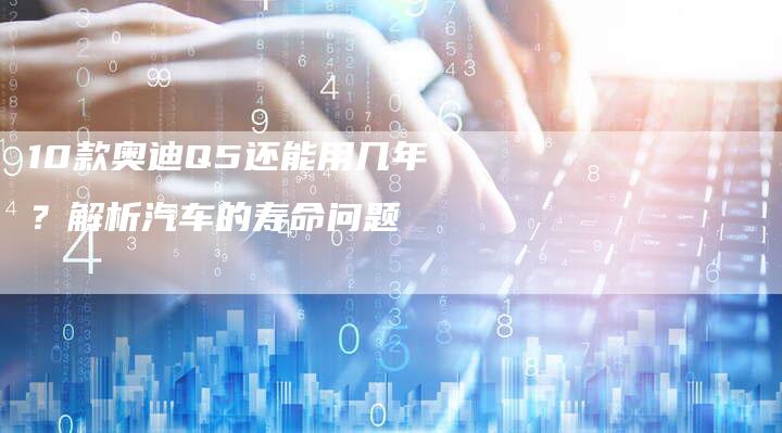 10款奥迪Q5还能用几年?解析汽车的寿命问题-车时代