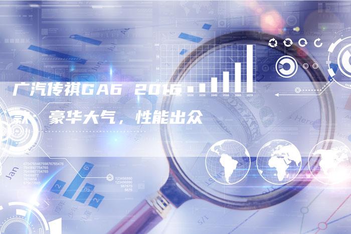 广汽传祺GA6 2016款：豪华大气，性能出众