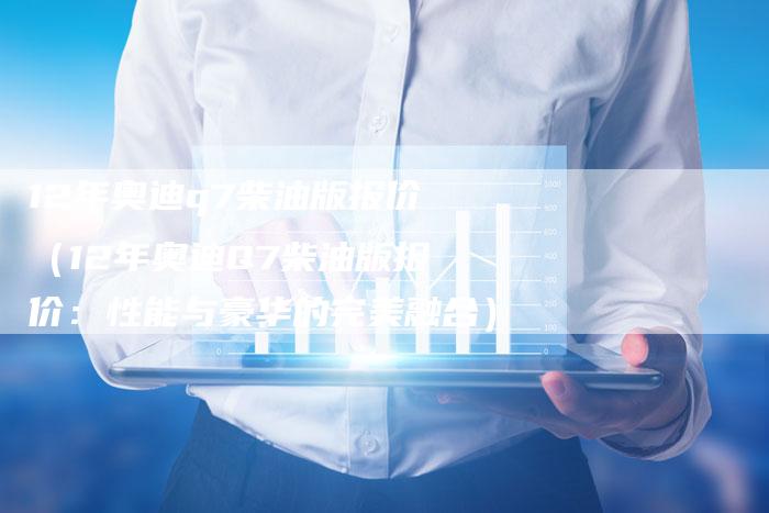 12年奥迪q7柴油版报价(12年奥迪Q7柴油版报价:性能与豪华的完美融合)-车时代