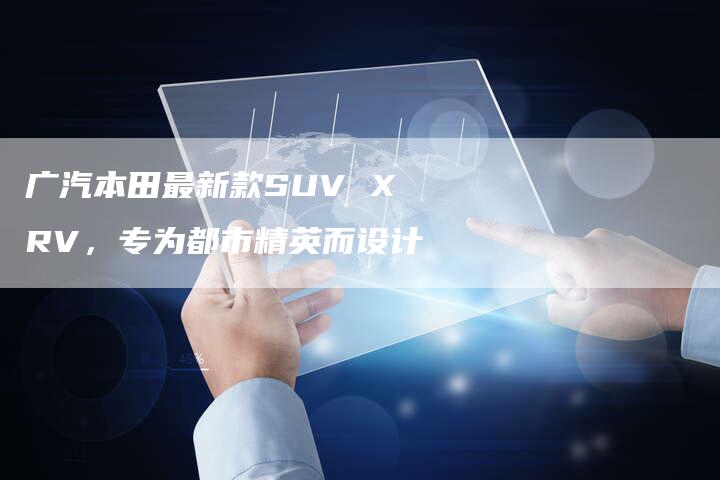 广汽本田最新款SUV XRV，专为都市精英而设计-车时代