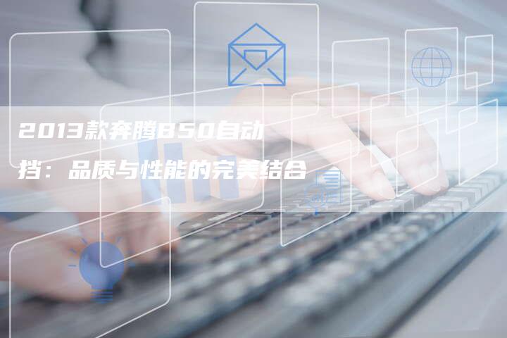 2013款奔腾B50自动挡:品质与性能的完美结合-车时代