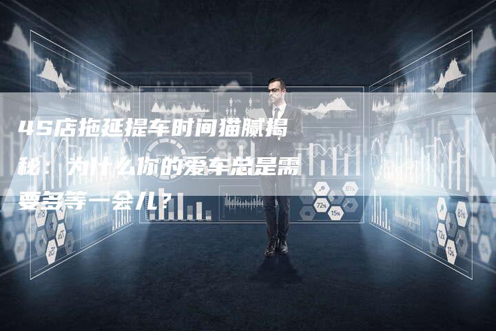 4S店拖延提车时间猫腻揭秘:为什么你的爱车总是需要多等一会儿?-车时代