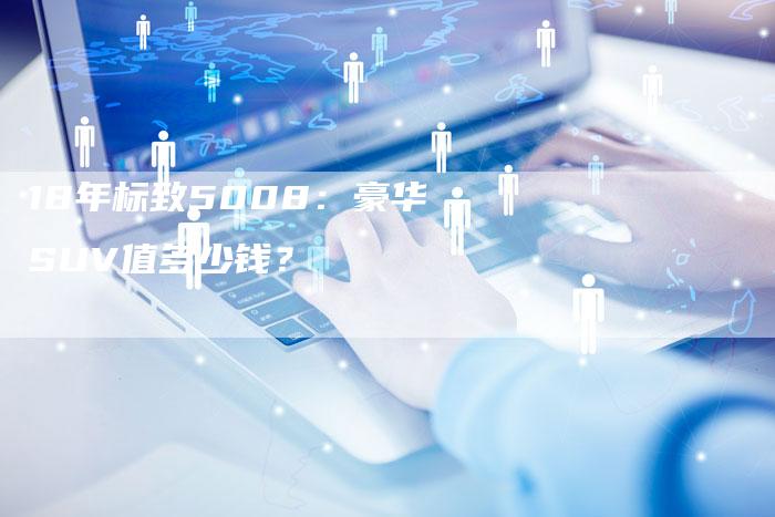18年标致5008:豪华SUV值多少钱?-车时代