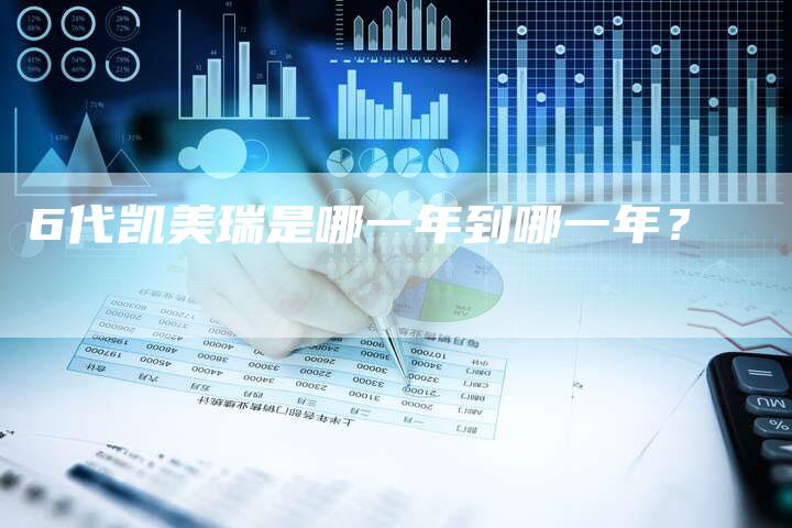 6代凯美瑞是哪一年到哪一年?-车时代