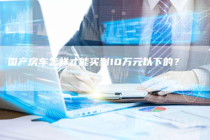 国产房车怎样才能买到10万元以下的?-车时代