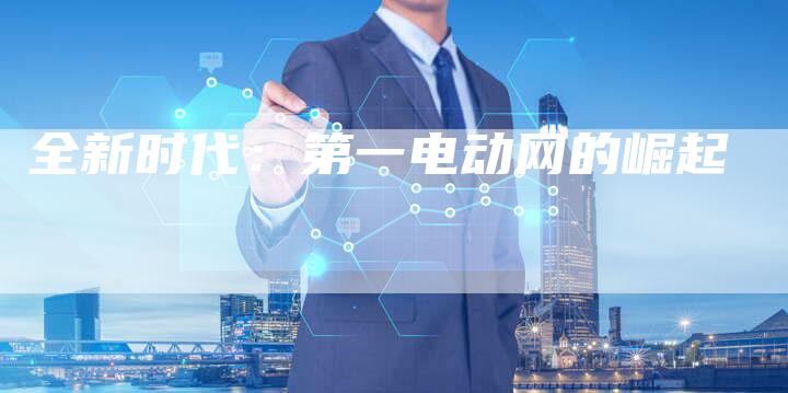 全新时代:第一电动网的崛起-车时代