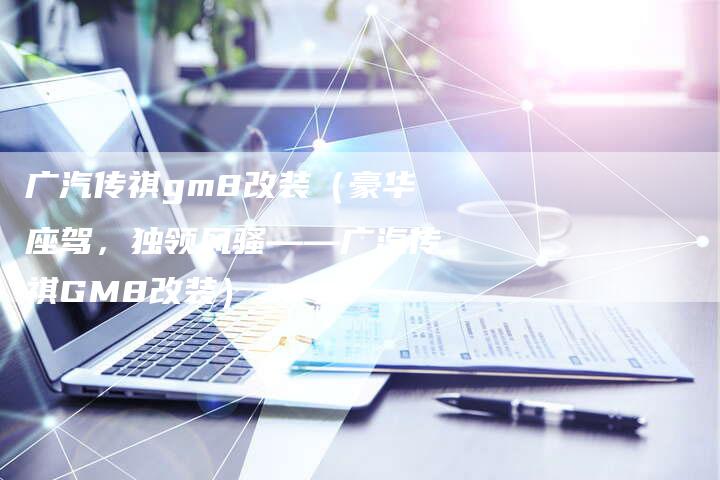 广汽传祺gm8改装（豪华座驾，独领风骚——广汽传祺GM8改装）