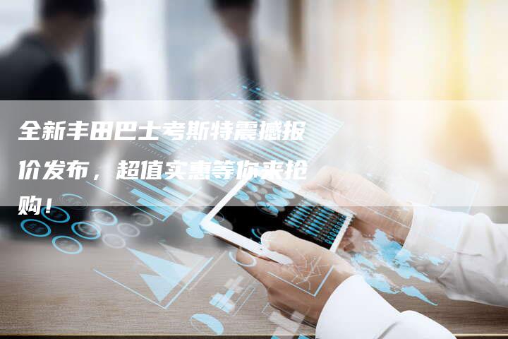 全新丰田巴士考斯特震撼报价发布,超值实惠等你来抢购!-车时代