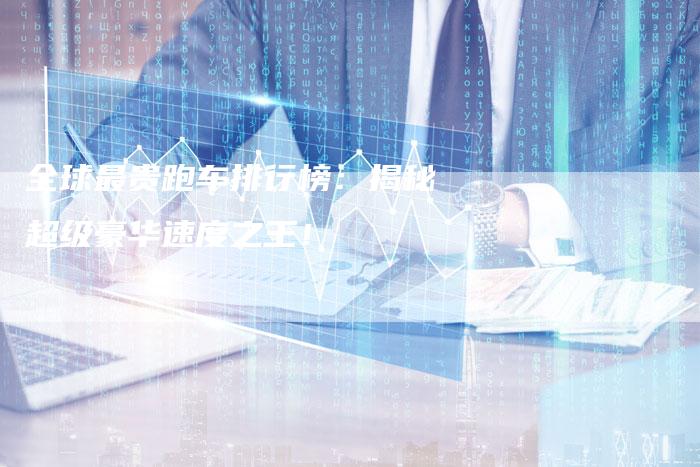 全球最贵跑车排行榜:揭秘超级豪华速度之王!-车时代