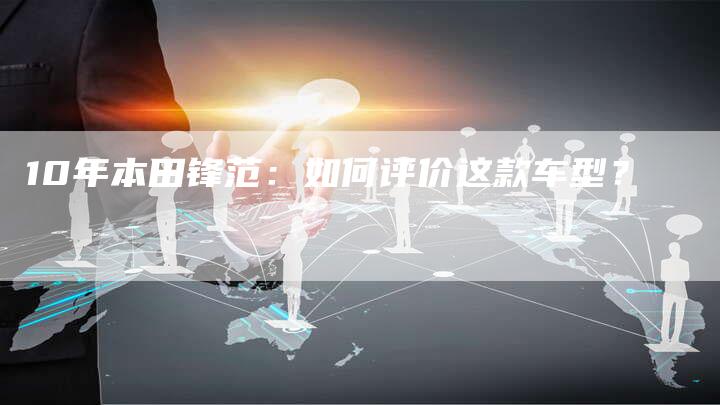 10年本田锋范:如何评价这款车型?-车时代